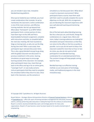 you can include in your new, innovative                         simulation as a live discussion item. What about 
blended learning platform.                                      a coach to classroom environment? When 
                                                                participants leave a course, have them work 
Once you've looked at your methods, you must                    with their coach to actually complete the course 
create combinations that innovate. As we've                     objectives on the job. With this arrangement, 
mentioned, the classroom / online combination                   you are blending the classroom experience with 
is one of the most common, and effective,                       your well‐planned coaching and mentoring 
training methods. But let's go beyond that.                     program. 
What about "homework" as an MP3? When                            
participants finish a certain portion of class,                 One of the best parts about blending learning 
have them log in to the LMS and find a                          like this is that you can, and should, change the 
downloadable homework assignment, complete                      combinations on a regular basis. More and 
with instructions and links, to complete before                 more, today's training audiences are looking for 
the next class meeting. We have touched on                      stimulation and quick interactions so that they 
blogs as training tools, so why not use the blog                can return to the office or the line as quickly as 
during class time? After a case study, have                     possible. Just as you do not want to keep a live 
participants log in and post discussion items.                  classroom seated for more than an hour or two 
This is also a great blended concept to go along                at a time, you also do not want to hold 
with the global classroom we discussed in a                     participants in one blended learning 
previous installment in this series. Gaming                     combination for an extended period of time. 
simulations are great ways to encourage                         The constant change will keep people coming 
learning outside of the classroom. For example,                 back for more. 
when participants leave class, have them go                      
back to the office and log in for an online game,               Blended learning is an effective training 
"scavenger hunt", or case study scenario.                       method, so use every piece of technology, 
Instruct participants that they need to complete                media, and traditional programs in the most 
the simulation before they return to class. Once                innovative ways. 
back in the classroom, use the scenario or 
                                                                 

 

 
 

 

© Copyright 2010  CapitalWave Inc. All Rights Reserved. 

Bryant Nielson – Strategic Alliance & Acquisitions Director at Financial Training Solutions a division 
of CapitalWave Inc – offers 20+ years of training and talent management for executives, business 
owners, and top performing sales executives in taking the leap from the ordinary to extraordinary. 
Bryant is a trainer, business & leadership coach, and strategic planner for many sales 
organizations. Bryant’s 27 year business career has been based on his results‐oriented style of 
empowering. 



                                                                                                               11 
 
 