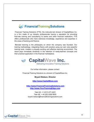  

 

 

 




     Finaancial Training Solution (FTS), the instructor-
                                  ns          e         -led division of CapitalW Wave Inc,
    is a firm made of up industry profes
                      e                       ssionals having a repu utation for providing
    first-
         -rate training and cons
                      g           sultancy to b
                                              banks and other financ cial institutio
                                                                                   ons. FTS
    offer professionals who ha extensiv knowledg experien and exp
         rs                        ave        ve         ge,         nce           pertise in
    the aareas of ban nking and fin
                                  nance.

     Blennded learning is the p   philosophy o which th company was found
                                               on         he          y          ded. Our
    train
        ning methodology, integrating theory with practice using ou own very powerful
                                               y                       ur
        ning tools, creates a uniquely exciti
    train                                      ing and effe
                                                          ective learnin environm
                                                                       ng       ment. The
    resu pays imm
        ult          mediate dividdends in the retention of newly-learned concepts and
                     pplication in the financia marketplac
    their practical ap
        r                                     al          ce.



                        Cap lWav Inc.
                          pital ve
                                   Delivering Innovative Training S
                                            g                     Solutions

                          For further informa
                                            ation, please contact:
                                                        e

               Finan
                   ncial Training Solutions is a division of CapitalW
                                g                                   Wave Inc.

                                Bryant Nielson, Direc
                                B                   ctor

                             http
                                p://www.Ca
                                         apitalWave
                                                  e.com

                     http://wwww.FinancialTrainingS
                                                  Solutions.c
                                                            com
                         http://
                               /www.Your rTrainingEdge.com

                                Tele US: +1 (917) 477-3
                                T                      3221
                               Te UK: + 44 (20) 3356 9
                                 ele       4            9935
                       bryant.nie
                                elson@financialtrainings
                                                       solutions.com
                                                                   m




                                                                                                12 
 
 