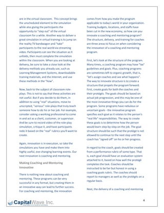 are in the virtual classroom.  This concept brings     comes from how you make the program 
the unscheduled element to the simulation              applicable to today's world in your organization. 
while also giving the participants the                 Training budgets, locations, and staffs have 
opportunity to "step out" of the virtual               been cut in the new economy, so how can you 
classroom for a while. Another way to deliver a        innovate a coaching and mentoring program? 
great simulation in virtual training is to jump on     The structure, delivery, and training for coaches 
the reality TV bandwagon and "take"                    are three areas to focus on when considering 
participants to the real world via streaming           the innovation of a coaching and mentoring 
video. Participants can see the situation as it        program. 
unfolds, then must complete the simulation              
within the classroom. When you are looking at          First, let's look at the structure of the program. 
delivery, be sure to take a close look at the          Many times, a coaching program may have "lax" 
delivery methods you already use, such as              guidelines and goals. Plus, coaching programs 
Learning Management Systems, downloadable              are sometimes left to organic growth, that is, 
training materials, and the Internet, and use          "let's assign coaches and see what happens". 
these methods in the "how".                            The way to innovate structure is to create a 
                                                       structure that propels the program forward. 
Now, back to the subject of classroom role‐            First, create goals for both the coaches and 
plays. This is not to say that these activities are    their protégés. The goals should be based on 
not useful. But if you decide to do them, in           actual job progression, and this may be one of 
addition to using "real" situations, move to           the most innovative things you can do for the 
unscripted, "serious" role‐plays that truly teach      program. Some programs have nebulous or 
someone how to do his or her job. For example,         uncertain goals ‐ the innovative program 
consider asking a working professional to come         specifies each goal as it relates to the person's 
in and act as a client, customer, or supervisor.       "real life" responsibilities. The way to create 
And be sure to record video of the role‐play           these goals is to determine how the person 
simulation, critique it, and have participants         would learn step‐by‐step on the job. The goal 
redo it based on the "real" rubrics you'll want to     structure should be such that the protégé is not 
create.                                                allowed to continue to the next step until the 
                                                       coach has "signed off" on his or her progress. 
Again, innovation is in execution, so take the          
simulations you have and make them into                In regard to the coach, goals should be created 
highly useful, eve‐changing learning events. Our       from a performance rubric of some type. That 
next innovation is coaching and mentoring.             is, each goal should have an evaluation system 
                                                       attached to it, based on how well the protégé 
Making Coaching and Mentoring                          completes the task. Coaches should be 
Innovative                                             instructed to be fair but honest in using a 
                                                       coaching goals rubric. The coaches should 
There is nothing new about coaching and 
                                                       report to managers as well as the protégés on a 
mentoring. These programs can be very 
                                                       regular basis.  
successful in any format, but creating them in 
                                                        
an innovative way can lead to further success. 
                                                       Next, the delivery of a coaching and mentoring 
For coaching and mentoring, the innovation 


                                                                                                        4 
 
 