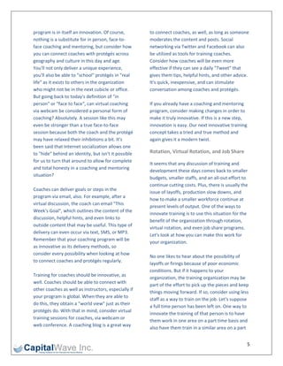 program is in itself an innovation. Of course,         to connect coaches, as well, as long as someone 
nothing is a substitute for in person, face‐to‐        moderates the content and posts. Social 
face coaching and mentoring, but consider how          networking via Twitter and Facebook can also 
you can connect coaches with protégés across           be utilized as tools for training coaches. 
geography and culture in this day and age.             Consider how coaches will be even more 
You'll not only deliver a unique experience,           effective if they can see a daily "Tweet" that 
you'll also be able to "school" protégés in "real      gives them tips, helpful hints, and other advice. 
life" as it exists to others in the organization       It's quick, inexpensive, and can stimulate 
who might not be in the next cubicle or office.        conversation among coaches and protégés. 
But going back to today's definition of "in             
person" or "face to face", can virtual coaching        If you already have a coaching and mentoring 
via webcam be considered a personal form of            program, consider making changes in order to 
coaching? Absolutely. A session like this may          make it truly innovative. If this is a new step, 
even be stronger than a true face‐to‐face              innovation is easy. Our next innovative training 
session because both the coach and the protégé         concept takes a tried and true method and 
may have relaxed their inhibitions a bit. It's         again gives it a modern twist. 
been said that Internet socialization allows one 
to "hide" behind an identity, but isn't it possible    Rotation, Virtual Rotation, and Job Share 
for us to turn that around to allow for complete 
                                                       It seems that any discussion of training and 
and total honesty in a coaching and mentoring 
                                                       development these days comes back to smaller 
situation? 
                                                       budgets, smaller staffs, and an all‐out effort to 
 
                                                       continue cutting costs. Plus, there is usually the 
Coaches can deliver goals or steps in the 
                                                       issue of layoffs, production slow downs, and 
program via email, also. For example, after a 
                                                       how to make a smaller workforce continue at 
virtual discussion, the coach can email "This 
                                                       present levels of output. One of the ways to 
Week's Goal", which outlines the content of the 
                                                       innovate training is to use this situation for the 
discussion, helpful hints, and even links to 
                                                       benefit of the organization through rotation, 
outside content that may be useful. This type of 
                                                       virtual rotation, and even job share programs. 
delivery can even occur via text, SMS, or MP3. 
                                                       Let's look at how you can make this work for 
Remember that your coaching program will be 
                                                       your organization. 
as innovative as its delivery methods, so 
                                                        
consider every possibility when looking at how 
                                                       No one likes to hear about the possibility of 
to connect coaches and protégés regularly. 
                                                       layoffs or firings because of poor economic 
 
                                                       conditions. But if it happens to your 
Training for coaches should be innovative, as 
                                                       organization, the training organization may be 
well. Coaches should be able to connect with 
                                                       part of the effort to pick up the pieces and keep 
other coaches as well as instructors, especially if 
                                                       things moving forward. If so, consider using less 
your program is global. When they are able to 
                                                       staff as a way to train on the job. Let's suppose 
do this, they obtain a "world view" just as their 
                                                       a full time person has been left on. One way to 
protégés do. With that in mind, consider virtual 
                                                       innovate the training of that person is to have 
training sessions for coaches, via webcam or 
                                                       them work in one area on a part time basis and 
web conference. A coaching blog is a great way 
                                                       also have them train in a similar area on a part 


                                                                                                        5 
 
 