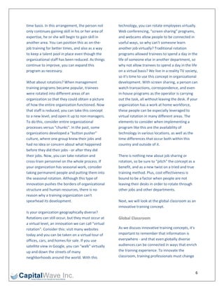 time basis. In this arrangement, the person not        technology, you can rotate employees virtually. 
only continues gaining skill in his or her area of     Web conferencing, "screen sharing" programs, 
expertise, he or she will begin to gain skill in       and webcams allow people to be connected in 
another area. You can position this as on‐the‐         useful ways, so why can't someone learn 
job training for better times, and also as a way       another job virtually? Traditional rotation 
to keep a talent pool in place even though the         programs allowed trainees to spend a day in the 
organizational staff has been reduced. As things       life of someone else in another department, so 
continue to improve, you can expand this               why not allow trainees to spend a day in the life 
program as necessary.                                  on a virtual basis? We live in a reality TV society, 
                                                       so it's time to use this concept in organizational 
What about rotations? When management                  development. With screen sharing, a person can 
training programs became popular, trainees             watch transactions, correspondence, and even 
were rotated into different areas of an                in‐house programs as the operator is carrying 
organization so that they could obtain a picture       out the task, all without leaving the desk. If your 
of how the entire organization functioned. Now         organization has a work at home workforce, 
that staff is reduced, you can take this concept       these people can be especially leveraged to 
to a new level, and open it up to non‐managers.        virtual rotation in many different areas. The 
To do this, consider entire organizational             elements to consider when implementing a 
processes versus "chunks". In the past, some           program like this are the availability of 
organizations developed a "button pusher"              technology in various locations, as well as the 
culture, where one group knew their jobs and           time differences that occur both within this 
had no idea or concern about what happened             country and outside of it.  
before they did their jobs ‐ or after they did          
their jobs. Now, you can take rotation and             There is nothing new about job sharing or 
cross‐train personnel on the whole process. If         rotation, so be sure to "pitch" the concept as a 
your organization has seasonal work, consider          benefit, and as a new twist on a tried and true 
taking permanent people and putting them into          training method. Plus, cost effectiveness is 
the seasonal rotation. Although this type of           bound to be a factor when people are not 
innovation pushes the borders of organizational        leaving their desks in order to rotate through 
structure and human resources, there is no             other jobs and other departments. 
reason why a training organization can't                
spearhead its development.                             Next, we will look at the global classroom as an 
                                                       innovative training concept. 
Is your organization geographically diverse?            
Rotations can still occur, but they must occur at      Global Classroom 
a virtual level, an innovation we can call "virtual 
rotation". Consider this: visit many websites          As we discuss innovative training concepts, it's 
today and you can be taken on a virtual tour of        important to remember that information is 
offices, cars, and homes for sale. If you use          everywhere ‐ and that even globally diverse 
satellite view in Google, you can "walk" virtually     audiences can be connected in ways that enrich 
up and down the streets of many                        the training experience. To innovate the 
neighborhoods around the world. With this              classroom, training professionals must change 



                                                                                                          6 
 
 