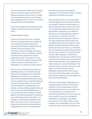 may be an overreaction. Many types of content           remember when using social media for 
require a classroom and personal interaction            marketing, or training for that matter, is to keep 
between participants and instructors. The goal          confidential information to yourself. 
in innovating the classroom is not to do away            
with it altogether, but to create an environment        Next, consider how you can use social media 
of global content and collaboration.                    and technology for the training itself. Twitter is 
                                                        a very popular method of communication, so 
As we move through seven innovative training            why not have participants "tweet" from class? 
concepts, number five is the use of modern              This is a great way to gather momentum and 
media.                                                  gain followers, especially if your audience is 
                                                        spread out over a large geographic spectrum. 
Modern Media Training                                   The idea here is to have live, "real time" 
                                                        evaluation of the course going on so that the 
As we've discussed in this series, innovative 
                                                        next wave of participants will be ready to go 
training is not always about the concept itself. 
                                                        even before the course starts. Blogs are also an 
The innovation comes with delivery and 
                                                        effective method of training. Online learning 
execution of what may be traditional training 
                                                        already uses discussion forums, so it should be 
methods. But we are living in a new 
                                                        easy to incorporate this type of learning activity 
environment, where technology is part of our 
                                                        into any course, whether it is classroom based 
everyday lives ‐ and is a cost effective method 
                                                        or online. With a blog, you can also have a 
of communication. How can the training 
                                                        moderator who is an instructor, and this person 
organization use this "new media"? It's very 
                                                        can ensure that content remains focused on the 
simple. Use the new media to market training, 
                                                        subject. Blog moderation is also a good way to 
conduct training, and to get buy‐in from 
                                                        make corrections in incorrect information. The 
stakeholders. Let's discuss the ways to do this. 
                                                        instructor can post scenarios, discussions, case 
 
                                                        studies, and other activities and have 
First, we have not touched on the subject of 
                                                        participants respond as part of their normal 
marketing training as an innovative concept. 
                                                        class work. The Facebook page is also a good 
When the training organization is faced with 
                                                        place to make assignments, assign reading, and 
anything new, the pressure is on to get the 
                                                        other class related activities.  
piece rolled out quickly and efficiently. But just 
                                                         
as we are going to discuss using technology and 
                                                        Third, how can you obtain stakeholder buy‐in 
media as a training method, it is also easy to 
                                                        using technology and media? If the blog you 
use these mediums as marketing tools. For 
                                                        create for a course draws people and has a 
example, consider creating a blog that discusses 
                                                        healthy level of discussion, you can show it to 
the curriculum and solicits feedback about it. 
                                                        your stakeholders as an example of the 
You can also think about creating a Facebook 
                                                        excitement generated by the course and its use 
page for the training, especially if it is a general 
                                                        of new media. You can also encourage the 
course without proprietary information.  Use 
                                                        stakeholders to participate in new media 
the page to market and gain followers, even 
                                                        environments such as blogs, Twitter, or even 
before the course rolls out. You can also use 
                                                        Facebook. As one stakeholder "buys in" to the 
Twitter to put out short informational pieces 
                                                        new course and its new delivery methods, the 
regarding the curriculum. The main thing to 


                                                                                                         8 
 
 