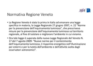 Normativa Regione Veneto
• La Regione Veneto è stata la prima in Italia ad emanare una legge 
specifica in materia, la Legge Regionale 27 giugno 1997, n. 22 "Norme 
per la prevenzione dell'inquinamento luminoso", che prescriveva 
misure per la prevenzione dell'inquinamento luminoso sul territorio 
regionale, al fine di tutelare e migliorare l'ambiente in cui viviamo. 
• Ora tale legge è superata dalla nuova Legge Regionale del Veneto N. 
17 del 7 agosto 2009: “Nuove norme per il contenimento 
dell’inquinamento luminoso, il risparmio energetico nell’illuminazione 
per esterni e per la tutela dell’ambiente e dell’attività svolta dagli 
osservatori astronomici”.
 