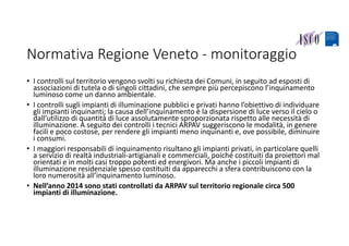 Normativa Regione Veneto ‐ monitoraggio
• I controlli sul territorio vengono svolti su richiesta dei Comuni, in seguito ad esposti di 
associazioni di tutela o di singoli cittadini, che sempre più percepiscono l’inquinamento 
luminoso come un danno ambientale.
• I controlli sugli impianti di illuminazione pubblici e privati hanno l’obiettivo di individuare 
gli impianti inquinanti; la causa dell’inquinamento è la dispersione di luce verso il cielo o 
dall’utilizzo di quantità di luce assolutamente sproporzionata rispetto alle necessità di 
illuminazione. A seguito dei controlli i tecnici ARPAV suggeriscono le modalità, in genere 
facili e poco costose, per rendere gli impianti meno inquinanti e, ove possibile, diminuire 
i consumi.
• I maggiori responsabili di inquinamento risultano gli impianti privati, in particolare quelli 
a servizio di realtà industriali‐artigianali e commerciali, poiché costituiti da proiettori mal 
orientati e in molti casi troppo potenti ed energivori. Ma anche i piccoli impianti di 
illuminazione residenziale spesso costituiti da apparecchi a sfera contribuiscono con la 
loro numerosità all’inquinamento luminoso.
• Nell’anno 2014 sono stati controllati da ARPAV sul territorio regionale circa 500 
impianti di illuminazione.
 