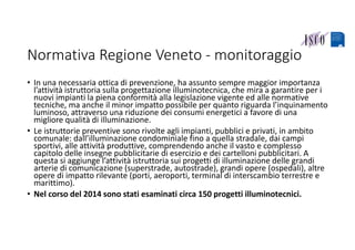 Normativa Regione Veneto ‐ monitoraggio
• In una necessaria ottica di prevenzione, ha assunto sempre maggior importanza 
l’attività istruttoria sulla progettazione illuminotecnica, che mira a garantire per i 
nuovi impianti la piena conformità alla legislazione vigente ed alle normative 
tecniche, ma anche il minor impatto possibile per quanto riguarda l’inquinamento 
luminoso, attraverso una riduzione dei consumi energetici a favore di una 
migliore qualità di illuminazione.
• Le istruttorie preventive sono rivolte agli impianti, pubblici e privati, in ambito 
comunale: dall’illuminazione condominiale fino a quella stradale, dai campi 
sportivi, alle attività produttive, comprendendo anche il vasto e complesso 
capitolo delle insegne pubblicitarie di esercizio e dei cartelloni pubblicitari. A 
questa si aggiunge l’attività istruttoria sui progetti di illuminazione delle grandi 
arterie di comunicazione (superstrade, autostrade), grandi opere (ospedali), altre 
opere di impatto rilevante (porti, aeroporti, terminal di interscambio terrestre e 
marittimo).
• Nel corso del 2014 sono stati esaminati circa 150 progetti illuminotecnici.
 
