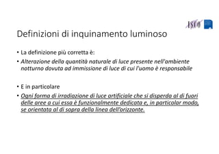 Definizioni di inquinamento luminoso
• La definizione più corretta è:
• Alterazione della quantità naturale di luce presente nell'ambiente 
notturno dovuta ad immissione di luce di cui l'uomo è responsabile
• E in particolare
• Ogni forma di irradiazione di luce artificiale che si disperda al di fuori 
delle aree a cui essa è funzionalmente dedicata e, in particolar modo, 
se orientata al di sopra della linea dell’orizzonte.
 