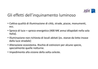 Gli effetti dell’inquinamento luminoso
• Cattiva qualità di illuminazione di città, strade, piazze, monumenti, 
ecc.
• Spreco di luce = spreco energetico (400 M€ annui dilapidati nella sola 
Italia).
• Illuminazione non richiesta di locali abitati (es. stanze da letto invase 
dalla luce stradale)
• Alterazione ecosistema. Rischio di estinzioni per alcune specie, 
specialmente quelle notturne.
• Impedimento alla visione della volta celeste.
 