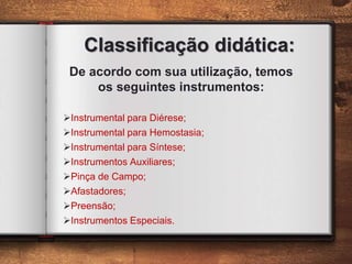 Classificação didática:
De acordo com sua utilização, temos
os seguintes instrumentos:
Instrumental para Diérese;
Instrumental para Hemostasia;
Instrumental para Síntese;
Instrumentos Auxiliares;
Pinça de Campo;
Afastadores;
Preensão;
Instrumentos Especiais.
 