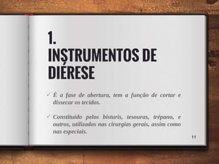 1.
INSTRUMENTOS DE
DIÉRESE
 É a fase de abertura, tem a função de cortar e
dissecar os tecidos.
 Constituído pelos bisturis, tesouras, trépano, e
outros, utilizados nas cirurgias gerais, assim como
nas especiais.
11
 
