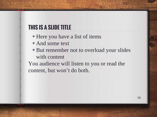 THIS IS A SLIDE TITLE
◈ Here you have a list of items
◈ And some text
◈ But remember not to overload your slides
with content
You audience will listen to you or read the
content, but won’t do both.
13
 