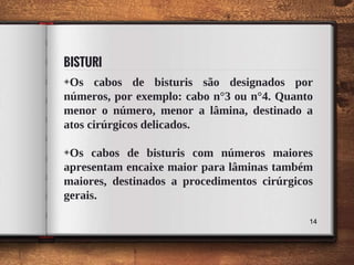 BISTURI
◈Os cabos de bisturis são designados por
números, por exemplo: cabo n°3 ou n°4. Quanto
menor o número, menor a lâmina, destinado a
atos cirúrgicos delicados.
◈Os cabos de bisturis com números maiores
apresentam encaixe maior para lâminas também
maiores, destinados a procedimentos cirúrgicos
gerais.
14
 