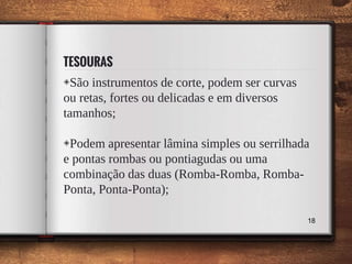 TESOURAS
◈São instrumentos de corte, podem ser curvas
ou retas, fortes ou delicadas e em diversos
tamanhos;
◈Podem apresentar lâmina simples ou serrilhada
e pontas rombas ou pontiagudas ou uma
combinação das duas (Romba-Romba, Romba-
Ponta, Ponta-Ponta);
18
 