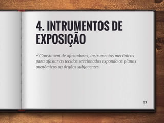 4. INTRUMENTOS DE
EXPOSIÇÃO
Constituem de afastadores, instrumentos mecânicos
para afastar os tecidos seccionados expondo os planos
anatômicos ou órgãos subjacentes.
37
 