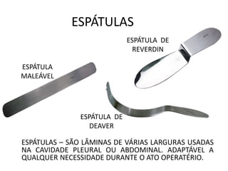 ESPÁTULAS
ESPÁTULAS – SÃO LÂMINAS DE VÁRIAS LARGURAS USADAS
NA CAVIDADE PLEURAL OU ABDOMINAL. ADAPTÁVEL A
QUALQUER NECESSIDADE DURANTE O ATO OPERATÉRIO.
ESPÁTULA
MALEÁVEL
ESPÁTULA DE
DEAVER
ESPÁTULA DE
REVERDIN
 