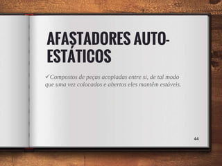 AFASTADORES AUTO-
ESTÁTICOS
Compostos de peças acopladas entre si, de tal modo
que uma vez colocados e abertos eles mantêm estáveis.
44
 