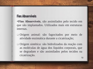 Fios Absorvíveis
◈Fios Absorvíveis, são assimilados pelo tecido em
que são implantados. Utilizados mais em estruturas
internas.
 Origem animal: são fagocitados por meio de
atividade enzimática durante a cicatrização;
 Origem sintética: são hidrolizados da reação com
as moléculas de água dos líquidos corporais, que
se degradam e são assimilados pelos tecidos na
cicatrização.
72
 