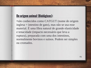 De origem animal (Biológicos):
73
◈são conhecidos como CATGUT (nome de origem
inglesa = intestino de gato), mas não se usa esse
material. É uma fibra natural de grande elasticidade
e tenacidade (impacto necessário que leva a
ruptura), preparada com uma dos intestinos,
normalmente bovinos e suínos. Podem ser simples
ou cromados.
 