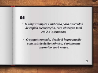 “• O catgut simples é indicado para os tecidos
de rápida cicatrização, com absorção total
em 2 a 3 semanas;
• O catgut cromado, devido à impregnação
com sais de ácido crômico, é totalmente
absorvido em 6 meses.
74
 