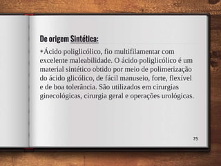 De origem Sintética:
◈Ácido poliglicólico, fio multifilamentar com
excelente maleabilidade. O ácido poliglicólico é um
material sintético obtido por meio de polimerização
do ácido glicólico, de fácil manuseio, forte, flexível
e de boa tolerância. São utilizados em cirurgias
ginecológicas, cirurgia geral e operações urológicas.
75
 