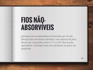FIOS NÃO-
ABSORVÍVEIS
permanecem encapsulados (envolvidos por tecido
fibroso) nas estruturas internas e nas suturas de pele;
devem ser removidos entre o 7° e o 10° dia de pós-
operatório. Utilizado mais em estruturas na parte da
epiderme.
77
 