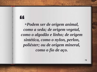 “◈Podem ser de origem animal,
como a seda; de origem vegetal,
como o algodão e linho; de origem
sintética, como o nylon, perlon,
poliéster; ou de origem mineral,
como o fio de aço.
78
 