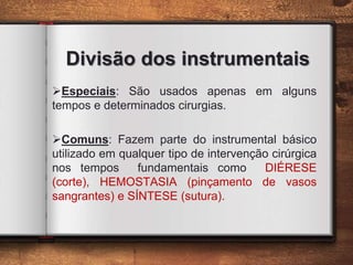 Divisão dos instrumentais
Especiais: São usados apenas em alguns
tempos e determinados cirurgias.
Comuns: Fazem parte do instrumental básico
utilizado em qualquer tipo de intervenção cirúrgica
nos tempos fundamentais como DIÉRESE
(corte), HEMOSTASIA (pinçamento de vasos
sangrantes) e SÍNTESE (sutura).
 