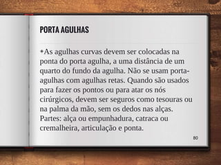 PORTA AGULHAS
◈As agulhas curvas devem ser colocadas na
ponta do porta agulha, a uma distância de um
quarto do fundo da agulha. Não se usam porta-
agulhas com agulhas retas. Quando são usados
para fazer os pontos ou para atar os nós
cirúrgicos, devem ser seguros como tesouras ou
na palma da mão, sem os dedos nas alças.
Partes: alça ou empunhadura, catraca ou
cremalheira, articulação e ponta.
80
 