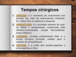 Tempos cirúrgicos
1. DIÉRESE: é o momento de rompimento dos
tecidos, por meio de instrumentos cortantes.
Ex: bisturi (frio ou elétrico) e tesouras.
2. HEMOSTASIA: é o processo através do qual,
se detém o sangramento, ocasionado pela
diérese.(compressas, pinças hemostáticas,
bisturi elétrico).
3. EXÉRESE: (cirurgia propriamente dita), é o
tempo cirúrgico principal, voltado para o
objetivo do procedimento.
4. SÍNTESE: é a união dos tecidos,(agulhas e
porta-agulhas e fios).
 