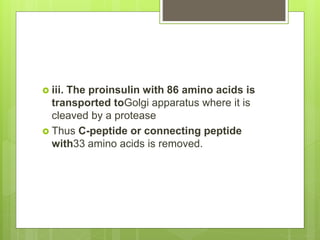  iii. The proinsulin with 86 amino acids is
transported toGolgi apparatus where it is
cleaved by a protease
 Thus C-peptide or connecting peptide
with33 amino acids is removed.
 