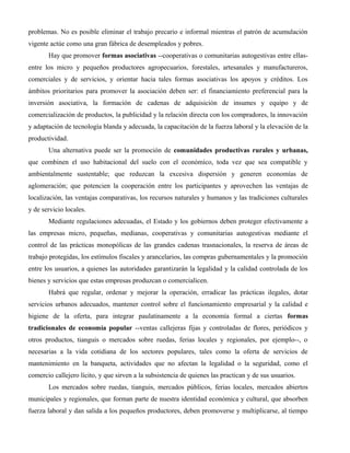problemas. No es posible eliminar el trabajo precario e informal mientras el patrón de acumulación
vigente actúe como una gran fábrica de desempleados y pobres.
       Hay que promover formas asociativas --cooperativas o comunitarias autogestivas entre ellas-
entre los micro y pequeños productores agropecuarios, forestales, artesanales y manufactureros,
comerciales y de servicios, y orientar hacia tales formas asociativas los apoyos y créditos. Los
ámbitos prioritarios para promover la asociación deben ser: el financiamiento preferencial para la
inversión asociativa, la formación de cadenas de adquisición de insumes y equipo y de
comercialización de productos, la publicidad y la relación directa con los compradores, la innovación
y adaptación de tecnología blanda y adecuada, la capacitación de la fuerza laboral y la elevación de la
productividad.
       Una alternativa puede ser la promoción de comunidades productivas rurales y urbanas,
que combinen el uso habitacional del suelo con el económico, toda vez que sea compatible y
ambientalmente sustentable; que reduzcan la excesiva dispersión y generen economías de
aglomeración; que potencien la cooperación entre los participantes y aprovechen las ventajas de
localización, las ventajas comparativas, los recursos naturales y humanos y las tradiciones culturales
y de servicio locales.
       Mediante regulaciones adecuadas, el Estado y los gobiernos deben proteger efectivamente a
las empresas micro, pequeñas, medianas, cooperativas y comunitarias autogestivas mediante el
control de las prácticas monopólicas de las grandes cadenas trasnacionales, la reserva de áreas de
trabajo protegidas, los estímulos fiscales y arancelarios, las compras gubernamentales y la promoción
entre los usuarios, a quienes las autoridades garantizarán la legalidad y la calidad controlada de los
bienes y servicios que estas empresas produzcan o comercialicen.
       Habrá que regular, ordenar y mejorar la operación, erradicar las prácticas ilegales, dotar
servicios urbanos adecuados, mantener control sobre el funcionamiento empresarial y la calidad e
higiene de la oferta, para integrar paulatinamente a la economía formal a ciertas formas
tradicionales de economía popular --ventas callejeras fijas y controladas de flores, periódicos y
otros productos, tianguis o mercados sobre ruedas, ferias locales y regionales, por ejemplo--, o
necesarias a la vida cotidiana de los sectores populares, tales como la oferta de servicios de
mantenimiento en la banqueta, actividades que no afectan la legalidad o la seguridad, como el
comercio callejero lícito, y que sirven a la subsistencia de quienes las practican y de sus usuarios.
       Los mercados sobre ruedas, tianguis, mercados públicos, ferias locales, mercados abiertos
municipales y regionales, que forman parte de nuestra identidad económica y cultural, que absorben
fuerza laboral y dan salida a los pequeños productores, deben promoverse y multiplicarse, al tiempo
 