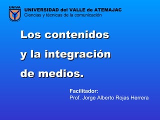 Los contenidos  y la integración  de medios . Prof. Jorge Alberto Rojas Herrera Ciencias y técnicas de la comunicación UNIVERSIDAD del VALLE de ATEMAJAC Facilitador:   