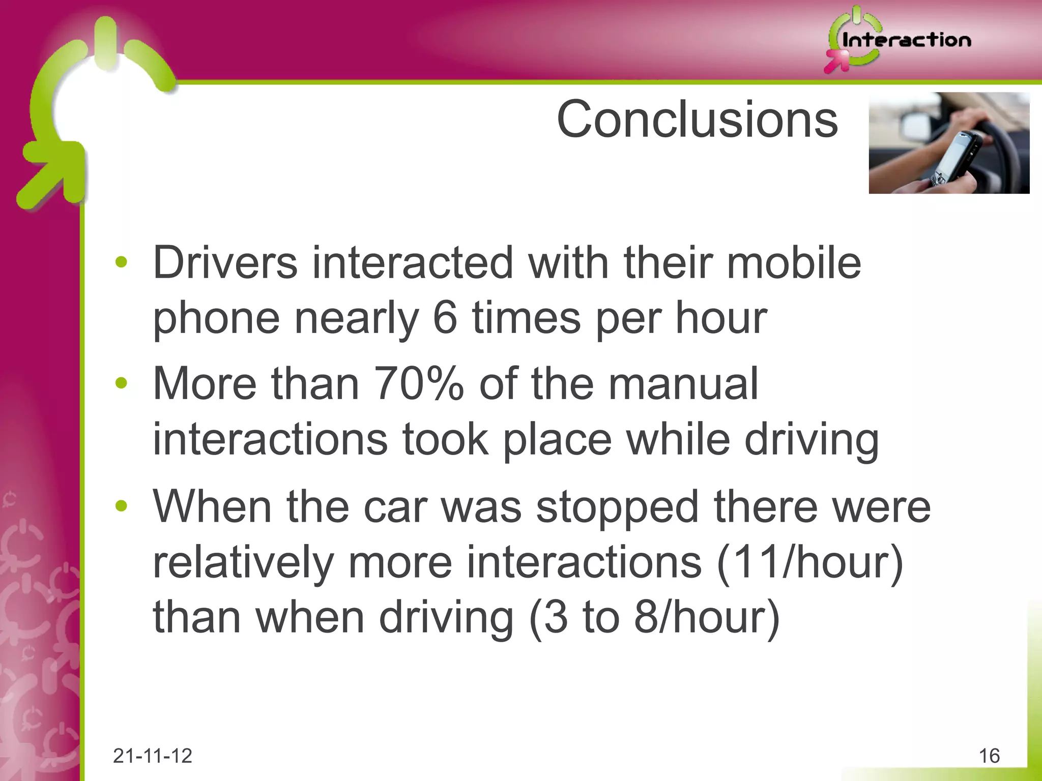 Conclusions

•  Drivers interacted with their mobile
   phone nearly 6 times per hour
•  More than 70% of the manual
   interactions took place while driving
•  When the car was stopped there were
   relatively more interactions (11/hour)
   than when driving (3 to 8/hour)

21-11-12                                    16
 