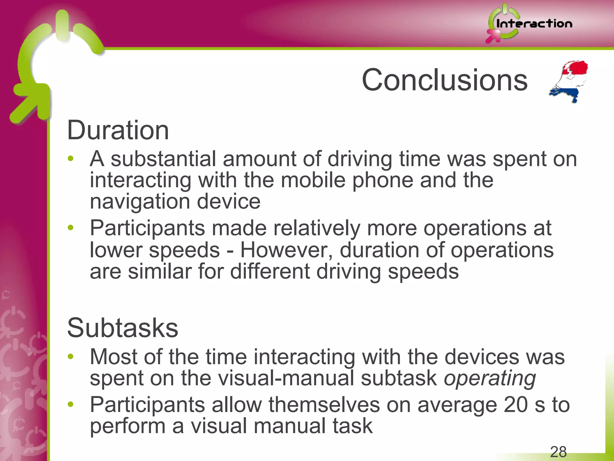 Conclusions
Duration
•  A substantial amount of driving time was spent on
   interacting with the mobile phone and the
   navigation device
•  Participants made relatively more operations at
   lower speeds - However, duration of operations
   are similar for different driving speeds

Subtasks
•  Most of the time interacting with the devices was
   spent on the visual-manual subtask operating
•  Participants allow themselves on average 20 s to
   perform a visual manual task
                                                 28
 