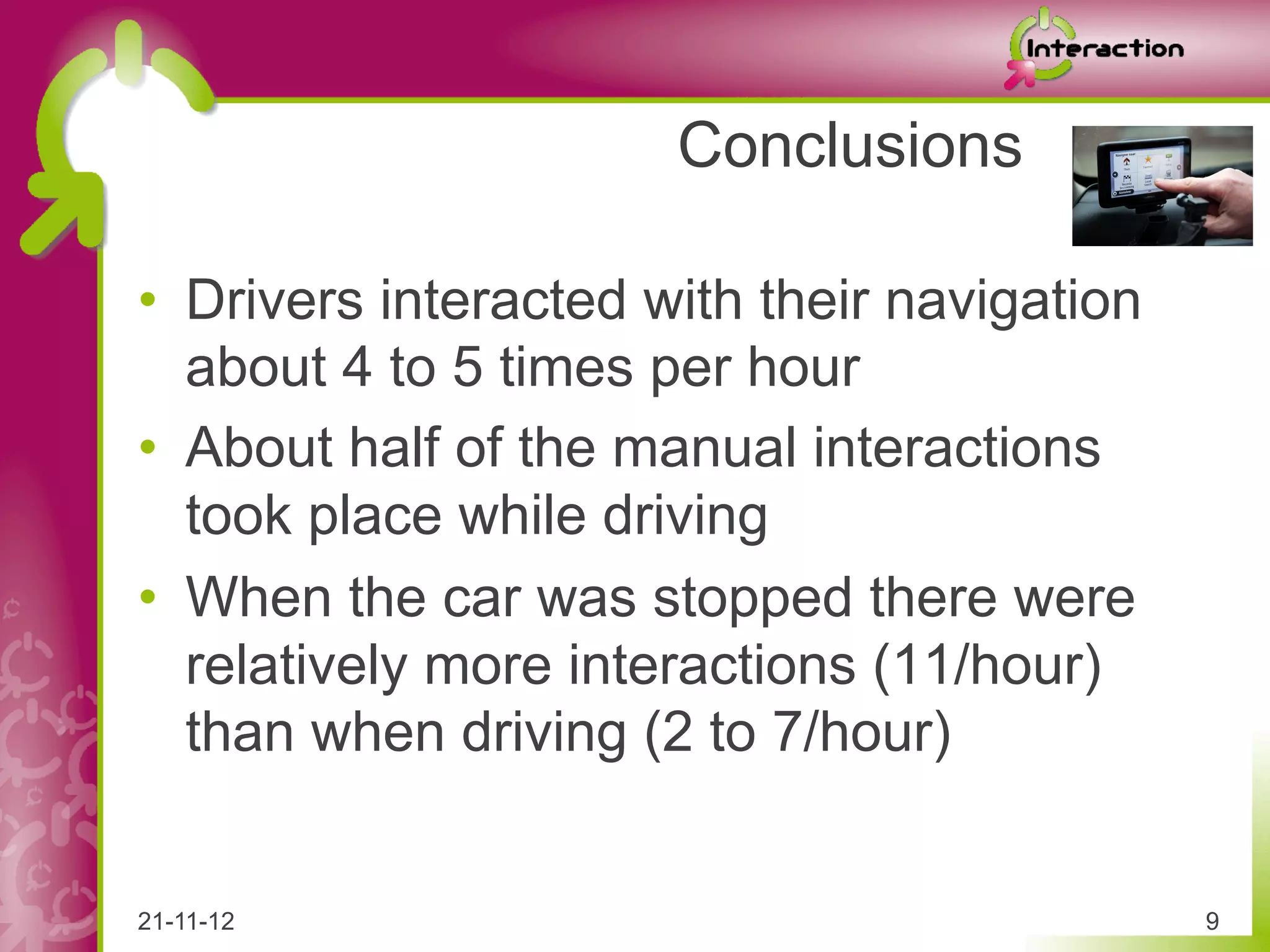 Conclusions

•  Drivers interacted with their navigation
   about 4 to 5 times per hour
•  About half of the manual interactions
   took place while driving
•  When the car was stopped there were
   relatively more interactions (11/hour)
   than when driving (2 to 7/hour)


21-11-12                                      9
 