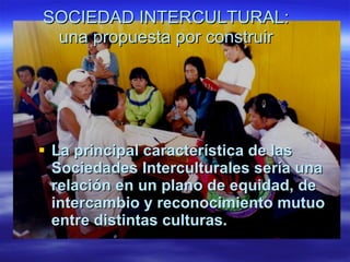 SOCIEDAD INTERCULTURAL:
 una propuesta por construir




 La principal característica de las
  Sociedades Interculturales sería una
  relación en un plano de equidad, de
  intercambio y reconocimiento mutuo
  entre distintas culturas.
 