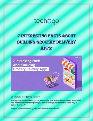7 Interesting Facts About
Building Grocery Delivery
Apps!
Do you run a food delivery service?
Aren’t your customers looking for a way to save time and avoid the hassles associated
with traditional food ordering? Do you want to offer your customers a better way to
deliver their food?
Are you interested in taking your business to the next level?
 