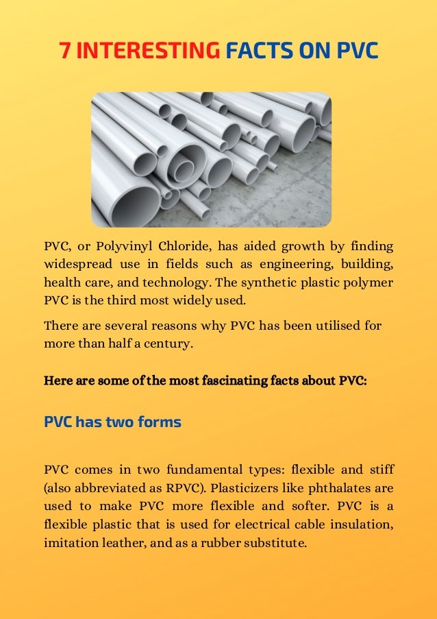 7 INTERESTING FACTS ON PVC
PVC, or Polyvinyl Chloride, has aided growth by finding
widespread use in fields such as engineering, building,
health care, and technology. The synthetic plastic polymer
PVC is the third most widely used.
There are several reasons why PVC has been utilised for
more than half a century.
Here are some of the most fascinating facts about PVC:
PVC has two forms
PVC comes in two fundamental types: flexible and stiff
(also abbreviated as RPVC). Plasticizers like phthalates are
used to make PVC more flexible and softer. PVC is a
flexible plastic that is used for electrical cable insulation,
imitation leather, and as a rubber substitute.
 