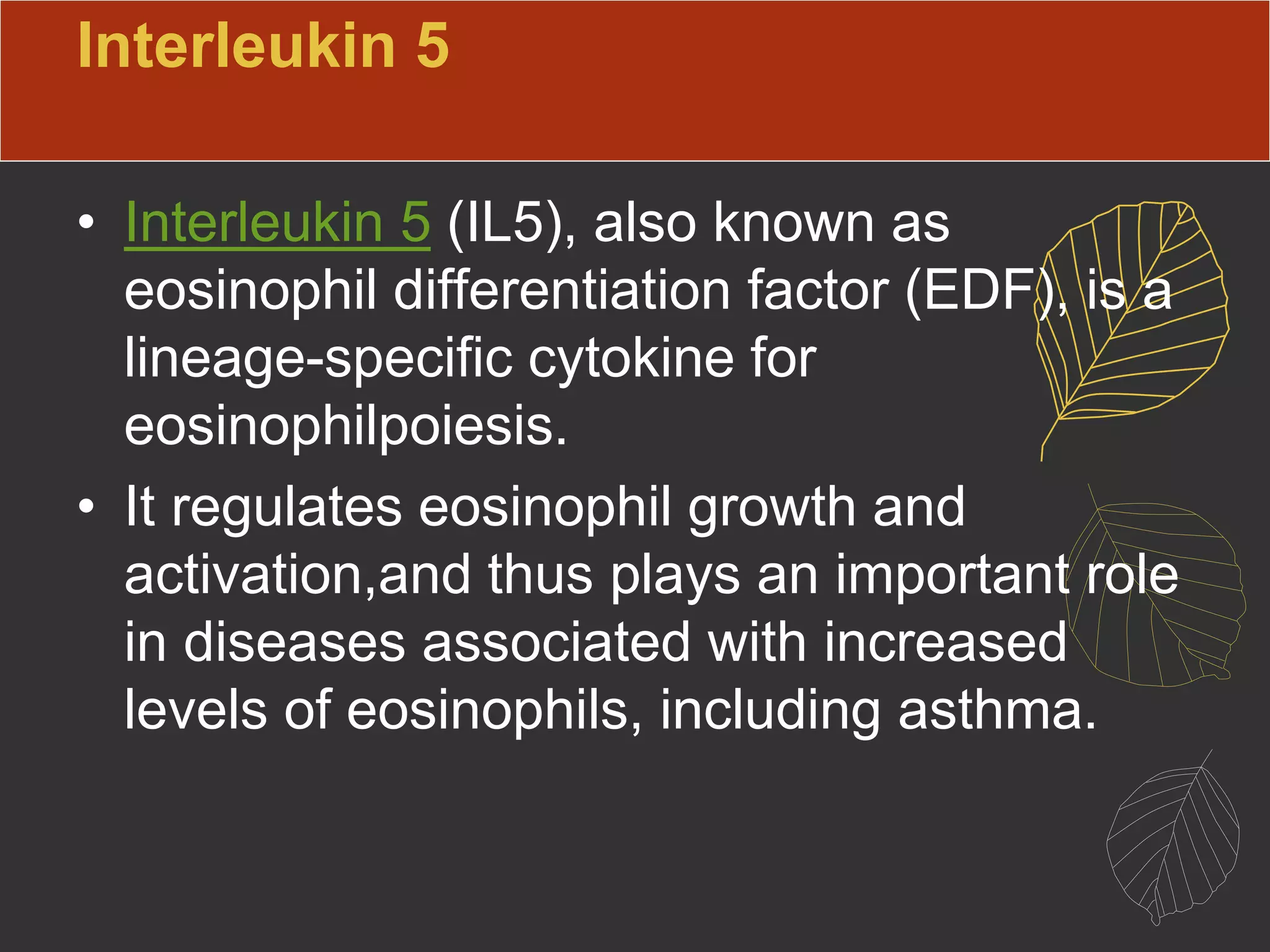 Interleukin 5
• Interleukin 5 (IL5), also known as
eosinophil differentiation factor (EDF), is a
lineage-specific cytokine for
eosinophilpoiesis.
• It regulates eosinophil growth and
activation,and thus plays an important role
in diseases associated with increased
levels of eosinophils, including asthma.
 