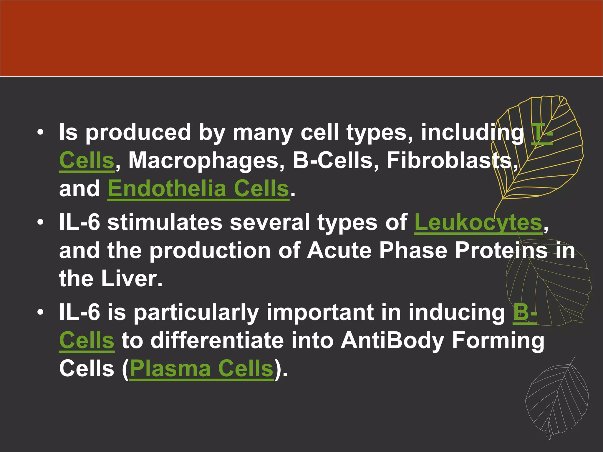 • Is produced by many cell types, including T-
Cells, Macrophages, B-Cells, Fibroblasts,
and Endothelia Cells.
• IL-6 stimulates several types of Leukocytes,
and the production of Acute Phase Proteins in
the Liver.
• IL-6 is particularly important in inducing B-
Cells to differentiate into AntiBody Forming
Cells (Plasma Cells).
 