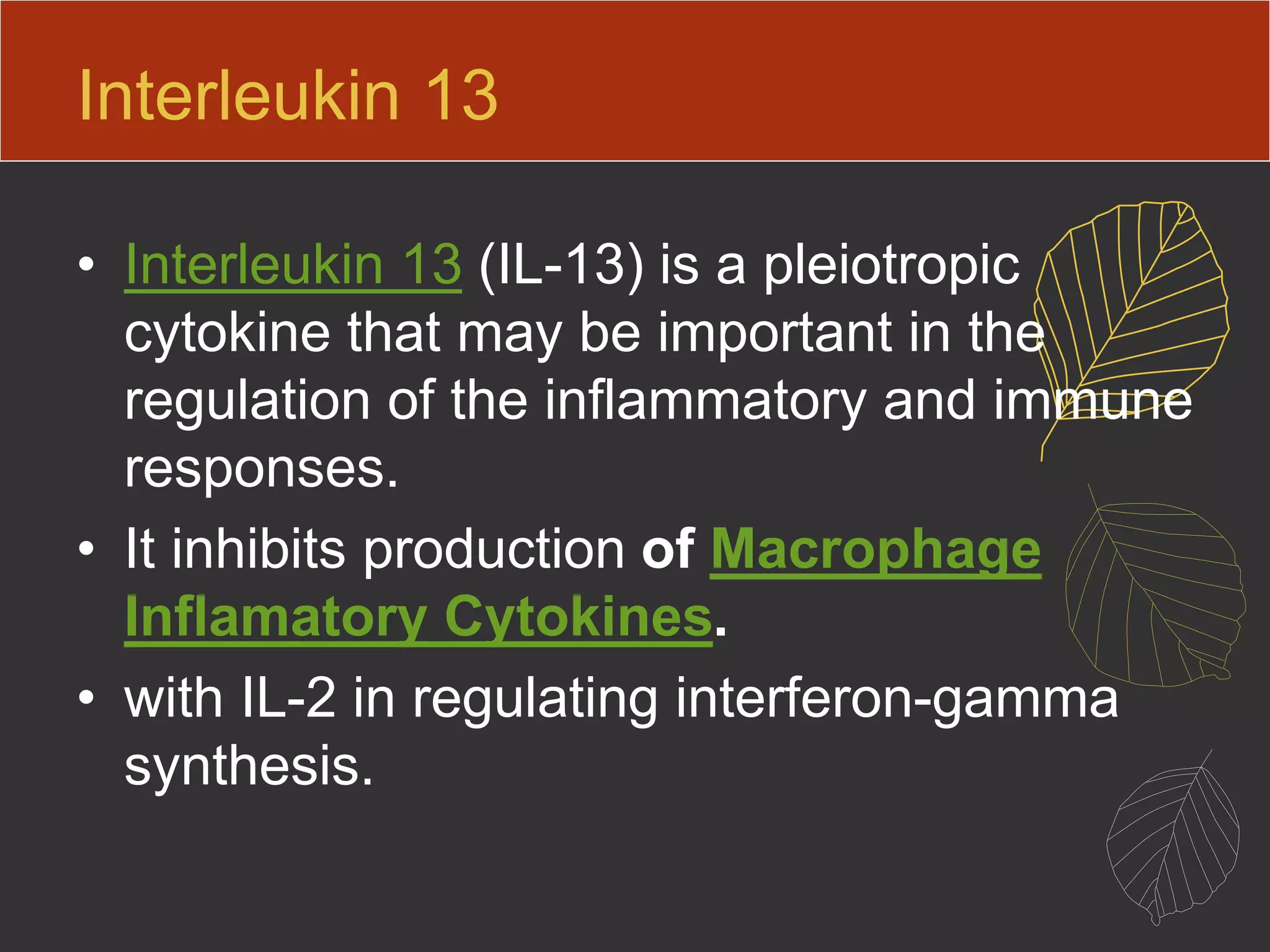Interleukin 13
• Interleukin 13 (IL-13) is a pleiotropic
cytokine that may be important in the
regulation of the inflammatory and immune
responses.
• It inhibits production of Macrophage
Inflamatory Cytokines.
• with IL-2 in regulating interferon-gamma
synthesis.
 