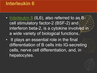 Interleukin 6
• Interleukin 6 (IL6), also referred to as B-
cell stimulatory factor-2 (BSF-2) and
interferon beta-2, is a cytokine involved in
a wide variety of biological functions.
• It plays an essential role in the final
differentiation of B cells into IG-secreting
cells, nerve cell differentiation, and, in
hepatocytes.
 