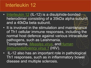 Interleukin 12
• Interleukin 12 (IL-12) is a disulphide-bonded
heterodimer consisting of a 35kDa alpha subunit
and a 40kDa beta subunit.
• It is involved in the stimulation and maintenance
of Th1 cellular immune responses, including the
normal host defence against various intracellular
pathogens, such as Leishmania,
Toxoplasma, Measles virus, andHuman
immunodeficiency virus 1 (HIV).
• IL-12 also has an important role in pathological
Th1 responses, such as in inflammatory bowel
disease and multiple sclerosis.
 
