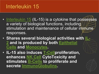 Interleukin 15
• Interleukin 15 (IL-15) is a cytokine that possesses
a variety of biological functions, including
stimulation and maintenance of cellular immune
responses.
• Shares several biological activities with IL-
2 and is produced by both Epithelial
Cells and Monocytes.
• IL-15 also induces T-Cellproliferation,
enhances NK Cell CytoToxicity and
stimulates B-Cells to proliferate and
secrete ImmunoGlobulins.
 