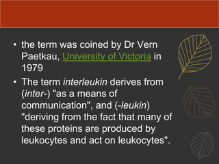 • the term was coined by Dr Vern
Paetkau, University of Victoria in
1979
• The term interleukin derives from
(inter-) "as a means of
communication", and (-leukin)
"deriving from the fact that many of
these proteins are produced by
leukocytes and act on leukocytes".
 