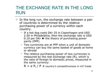 THE EXCHANGE RATE IN THE LONG RUN In the long run, the exchange rate between a pair of countries is determined by the relative purchasing power of a currency within each country.  If a hot dog costs DKr 25 in Copenhagen and USD 2.50 in Philadelphia, then the exchange rate is USD 0.10 per DKr    the theory of purchasing power parity (PPP) Two currencies are at PPP when a unit of domestic currency can buy the same basket of goods at home or abroad The relative purchasing power of two currencies is measured by the real exchange rate (R), which is the ratio of foreign to domestic prices, measured in the same currency:  R = e P f  / P      country’s competitiveness in int’l trade 