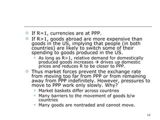 If R=1, currencies are at PPP.  If R>1, goods abroad are more expensive than goods in the US, implying that people (in both countries) are likely to switch some of their spending to goods produced in the US.  As long as R>1, relative demand for domestically produced goods increases    drives up domestic prices and reduces R to be closer to PPP. Thus market forces prevent the exchange rate from moving too far from PPP or from remaining away from PPP indefinitely. However, pressures to move to PPP work only slowly. Why? Market baskets differ across countries Many barriers to the movement of goods b/w countries Many goods are nontraded and cannot move. 