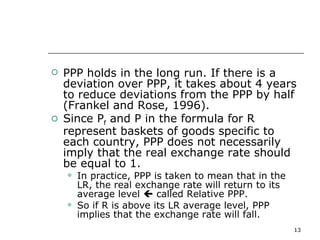 PPP holds in the long run. If there is a deviation over PPP, it takes about 4 years to reduce deviations from the PPP by half (Frankel and Rose, 1996). Since P f  and P in the formula for R represent baskets of goods specific to each country, PPP does not necessarily imply that the real exchange rate should be equal to 1.  In practice, PPP is taken to mean that in the LR, the real exchange rate will return to its average level    called Relative PPP. So if R is above its LR average level, PPP implies that the exchange rate will fall. 