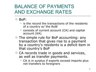 BALANCE OF PAYMENTS  AND EXCHANGE RATES BoP:  is the record the transactions of the residents of a country w/ the RoW consists of current account (CA) and capital account (KA) The simple rule for BoP accounting: any transaction that gives rise to a payment by a country’s residents is a deficit item in that country’s BoP CA records trade in goods and services, as well as transfer payments.  CA is in surplus if exports exceed imports plus net transfers to foreigners 