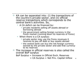 KA can be separated into: (i) the transactions of the country’s private sector, and (ii) official reserve transactions which corresponds to the central bank’s activities. So, A CA deficit can be financed by:  private residents selling off assets abroad or borrowing abroad  the government selling foreign currency in the Forex market (running down its reserves of Forex) When there is a CA surplus: private sector may use the Forex revenues it receives to pay off debt or buy assets abroad the central bank can buy the net foreign currency earned by the private sector and add that currency to its reserves The increase in official reserves is also called the overall BoP surplus BoP Surplus = Increase in Official Exch. Reserves   = CA Surplus + Net Priv. Capital Inflow 