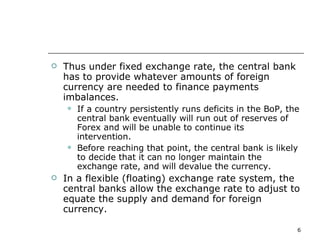 Thus under fixed exchange rate, the central bank has to provide whatever amounts of foreign currency are needed to finance payments imbalances. If a country persistently runs deficits in the BoP, the central bank eventually will run out of reserves of Forex and will be unable to continue its intervention. Before reaching that point, the central bank is likely to decide that it can no longer maintain the exchange rate, and will devalue the currency. In a flexible (floating) exchange rate system, the central banks allow the exchange rate to adjust to equate the supply and demand for foreign currency. 